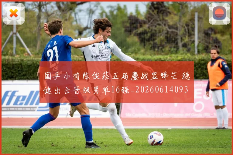 国乒小将陈俊菘五局鏖战显锋芒 稳健出击晋级男单16强_20260614093715