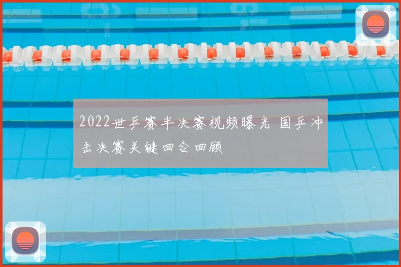 2022世乒赛半决赛视频曝光 国乒冲击决赛关键回合回顾