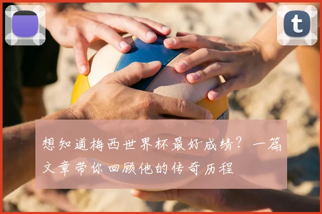 想知道梅西世界杯最好成绩？一篇文章带你回顾他的传奇历程