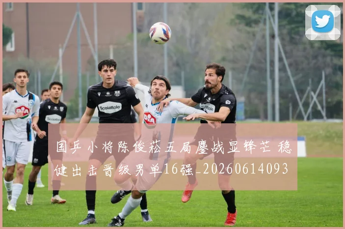 国乒小将陈俊菘五局鏖战显锋芒 稳健出击晋级男单16强_20260614093715