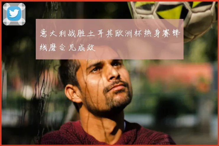 意大利战胜土耳其欧洲杯热身赛锋线磨合见成效