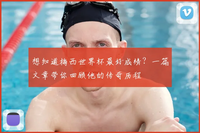 想知道梅西世界杯最好成绩?一篇文章带你回顾他的传奇历程
