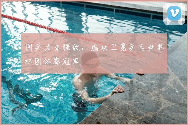 国乒力克强敌,成功卫冕乒乓世界杯团体赛冠军