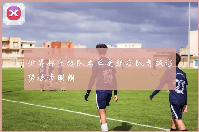 世界杯出线队名单更新各队晋级形势逐步明朗