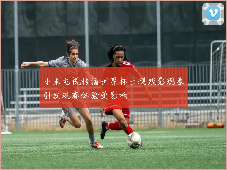 小米电视转播世界杯出现残影现象引发观赛体验受影响