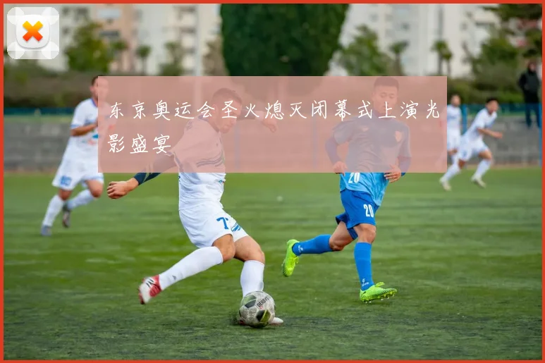 东京奥运会圣火熄灭闭幕式上演光影盛宴