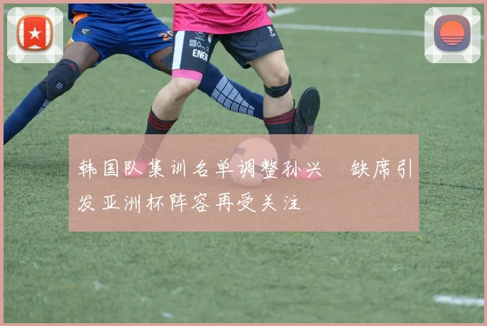 韩国队集训名单调整孙兴慜缺席引发亚洲杯阵容再受关注