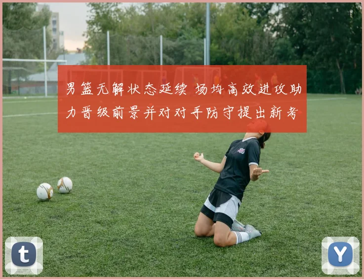 男篮无解状态延续 场均高效进攻助力晋级前景并对对手防守提出新考验