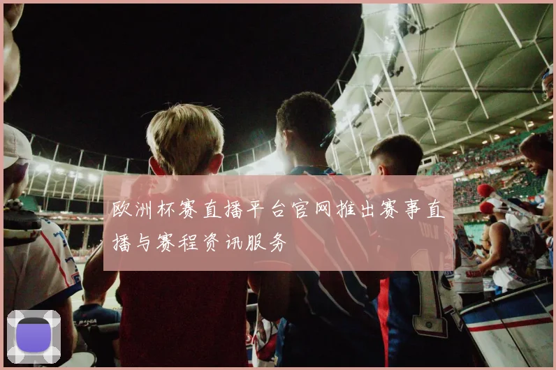 欧洲杯赛直播平台官网推出赛事直播与赛程资讯服务