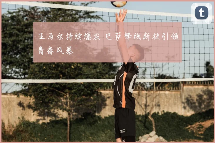 亚马尔持续爆发 巴萨锋线新核引领青春风暴
