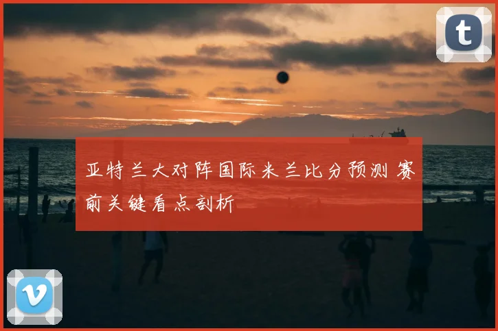 亚特兰大对阵国际米兰比分预测 赛前关键看点剖析