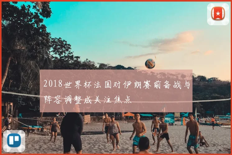 2018世界杯法国对伊朗赛前备战与阵容调整成关注焦点
