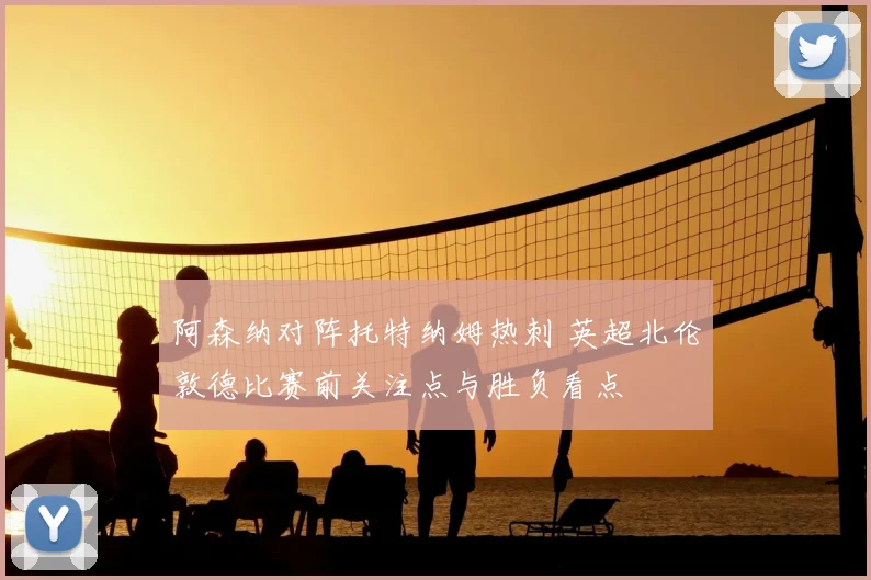 阿森纳对阵托特纳姆热刺 英超北伦敦德比赛前关注点与胜负看点