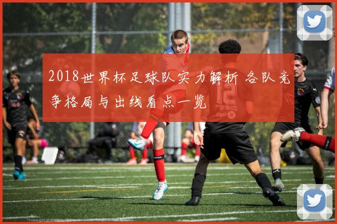 2018世界杯足球队实力解析 各队竞争格局与出线看点一览
