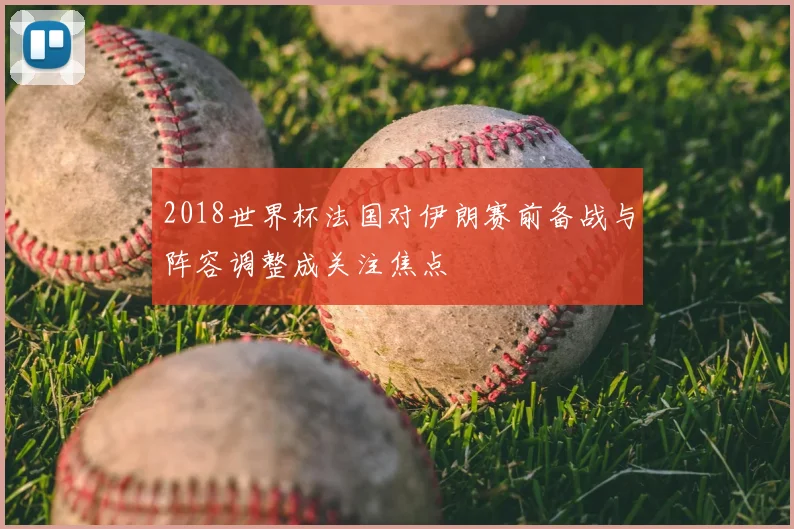 2018世界杯法国对伊朗赛前备战与阵容调整成关注焦点