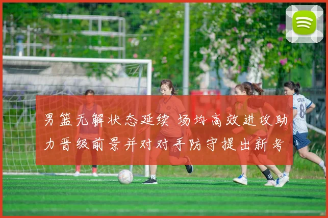 男篮无解状态延续 场均高效进攻助力晋级前景并对对手防守提出新考验