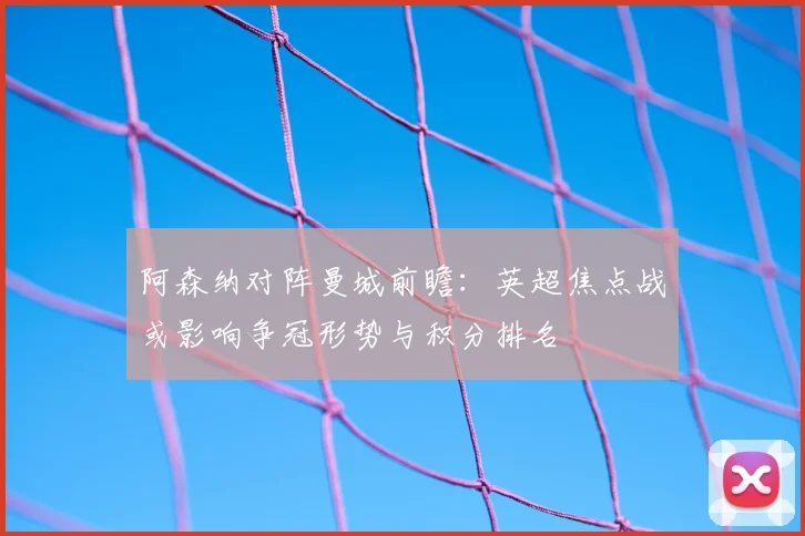 阿森纳对阵曼城前瞻：英超焦点战或影响争冠形势与积分排名