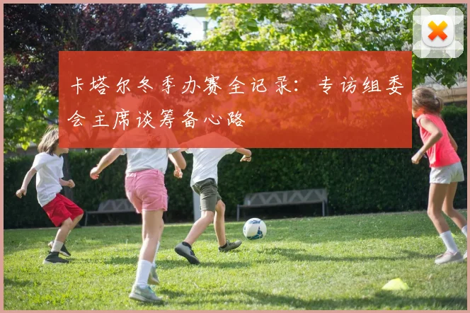 卡塔尔冬季办赛全记录：专访组委会主席谈筹备心路