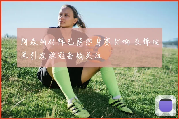 阿森纳对阵巴萨热身赛打响 交锋结果引发欧冠备战关注