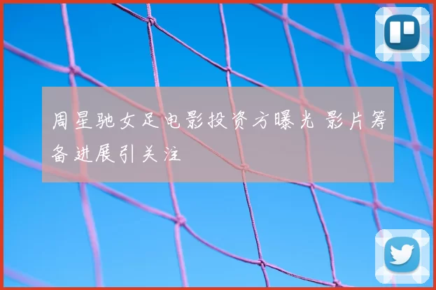 周星驰女足电影投资方曝光 影片筹备进展引关注