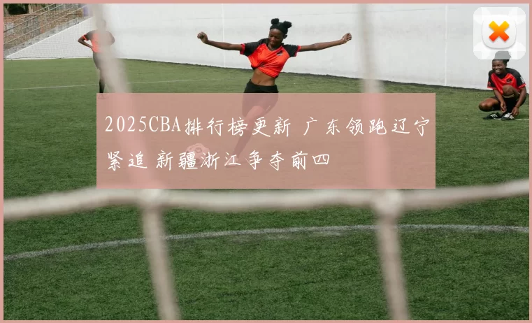 2025CBA排行榜更新 广东领跑辽宁紧追 新疆浙江争夺前四