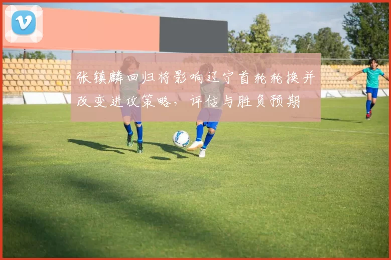 张镇麟回归将影响辽宁首轮轮换并改变进攻策略,评估与胜负预期