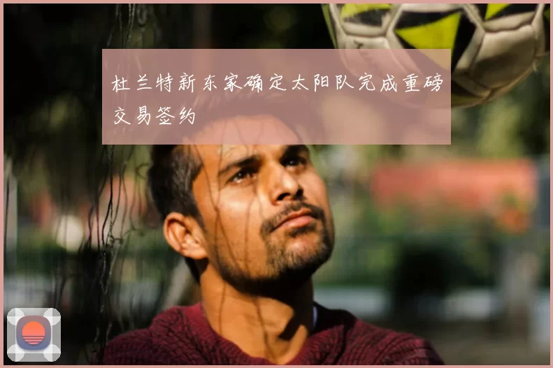 杜兰特新东家确定太阳队完成重磅交易签约