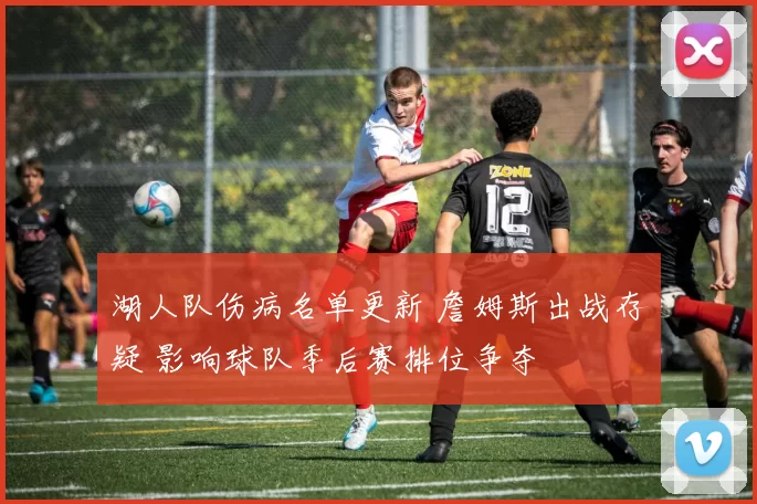 湖人队伤病名单更新 詹姆斯出战存疑 影响球队季后赛排位争夺