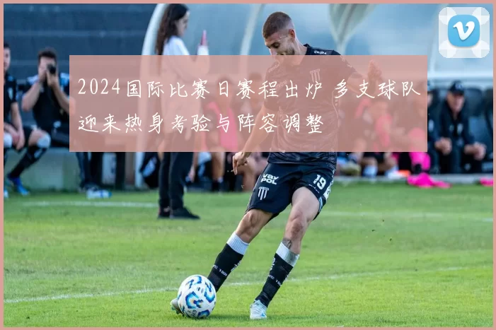 2024国际比赛日赛程出炉 多支球队迎来热身考验与阵容调整