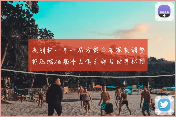 美洲杯一年一届方案公布赛制调整将压缩档期冲击俱乐部与世界杯预选