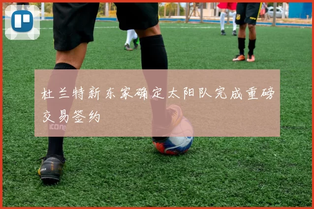 杜兰特新东家确定太阳队完成重磅交易签约