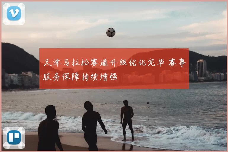 天津马拉松赛道升级优化完毕 赛事服务保障持续增强