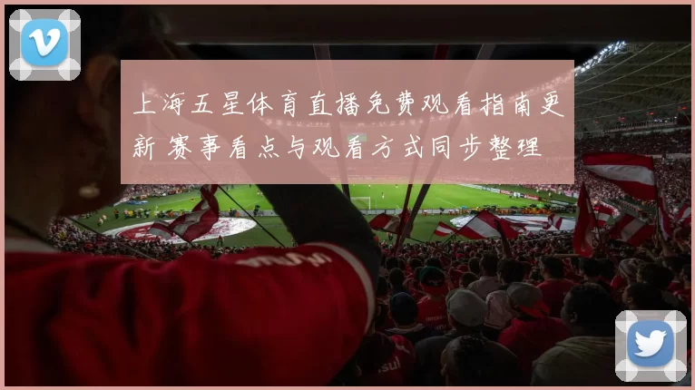 上海五星体育直播免费观看指南更新 赛事看点与观看方式同步整理