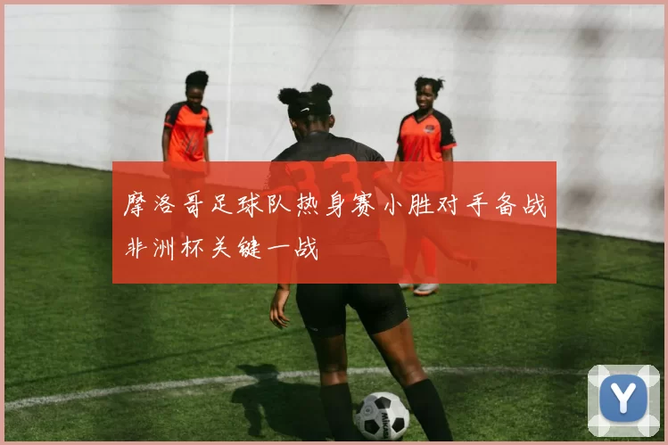 摩洛哥足球队热身赛小胜对手备战非洲杯关键一战