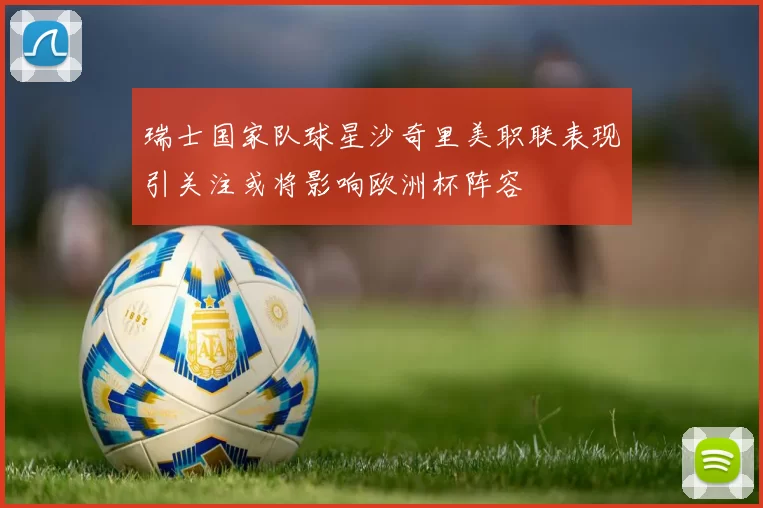 瑞士国家队球星沙奇里美职联表现引关注或将影响欧洲杯阵容