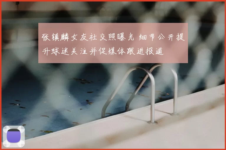 张镇麟女友社交照曝光 细节公开提升球迷关注并促媒体跟进报道