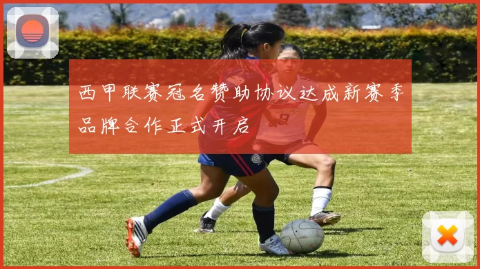 西甲联赛冠名赞助协议达成新赛季品牌合作正式开启