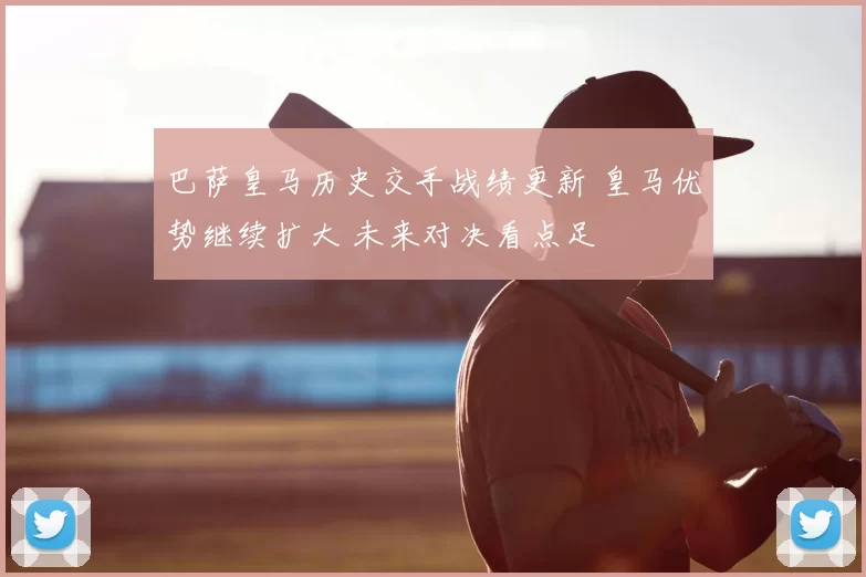 巴萨皇马历史交手战绩更新 皇马优势继续扩大 未来对决看点足