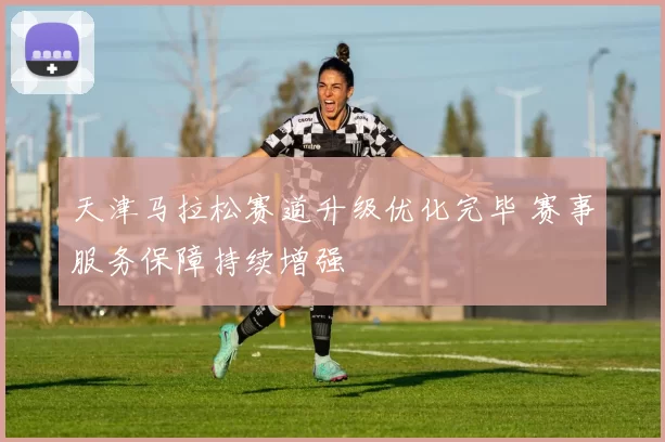 天津马拉松赛道升级优化完毕 赛事服务保障持续增强