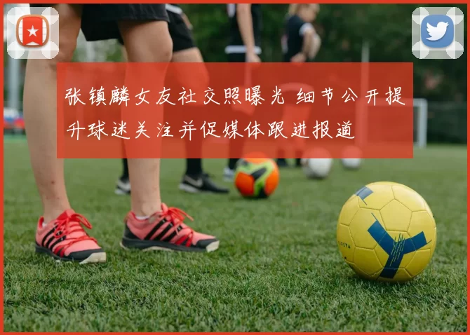 张镇麟女友社交照曝光 细节公开提升球迷关注并促媒体跟进报道