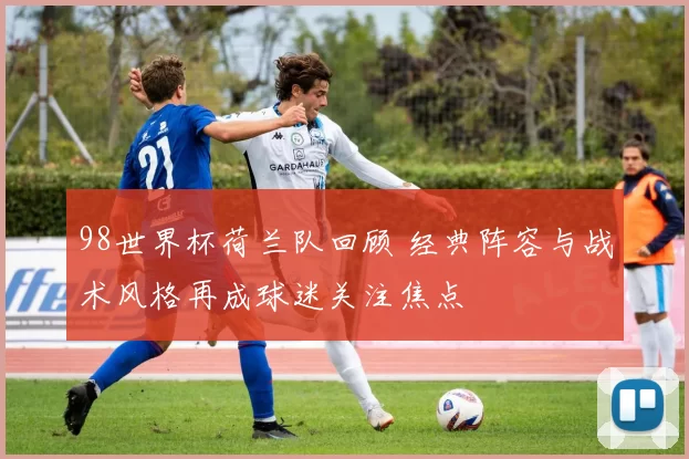 98世界杯荷兰队回顾 经典阵容与战术风格再成球迷关注焦点