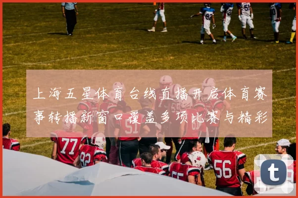 上海五星体育台线直播开启体育赛事转播新窗口覆盖多项比赛与精彩看点
