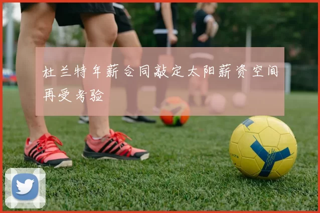 杜兰特年薪合同敲定太阳薪资空间再受考验