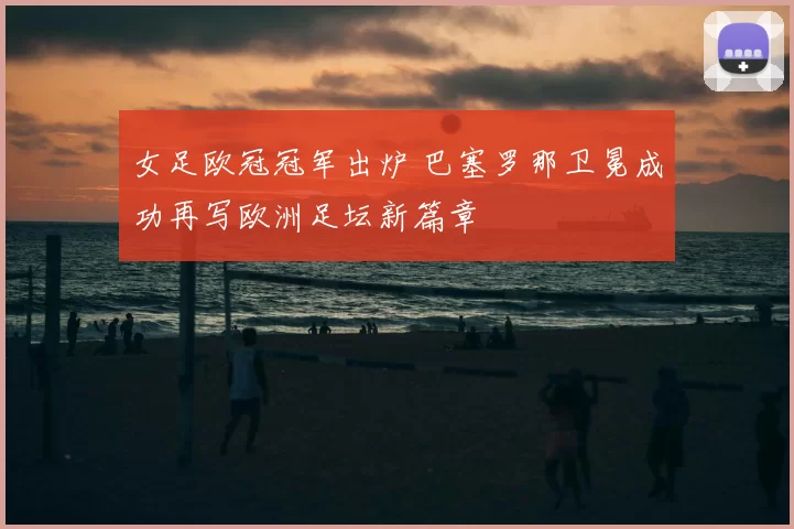 女足欧冠冠军出炉 巴塞罗那卫冕成功再写欧洲足坛新篇章