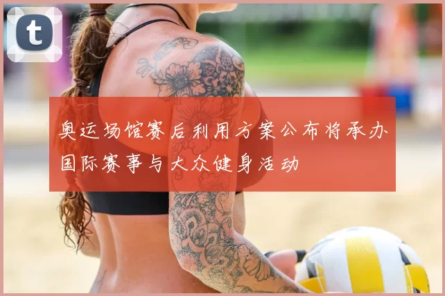 奥运场馆赛后利用方案公布将承办国际赛事与大众健身活动