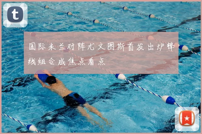 国际米兰对阵尤文图斯首发出炉锋线组合成焦点看点