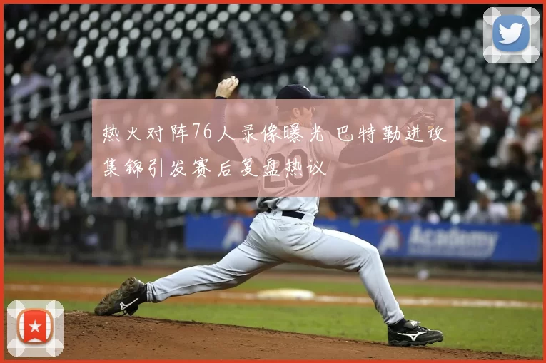 热火对阵76人录像曝光 巴特勒进攻集锦引发赛后复盘热议