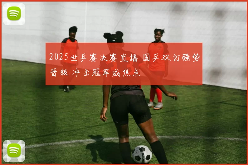 2025世乒赛决赛直播 国乒双打强势晋级 冲击冠军成焦点