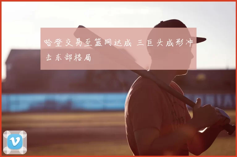 哈登交易至篮网达成 三巨头成形冲击东部格局