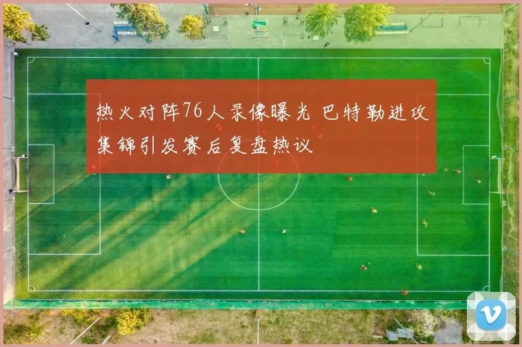 热火对阵76人录像曝光 巴特勒进攻集锦引发赛后复盘热议